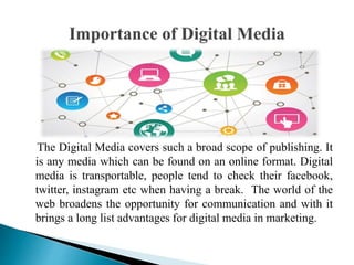 The Digital Media covers such a broad scope of publishing. It
is any media which can be found on an online format. Digital
media is transportable, people tend to check their facebook,
twitter, instagram etc when having a break. The world of the
web broadens the opportunity for communication and with it
brings a long list advantages for digital media in marketing.
 