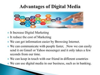  It Increase Digital Marketing
 It reduce the cost of Marketing
 We can get information easier by Browsing Internet.
 We can communicate with people faster, .Now we can easily
send it on Gmail or Yahoo messenger and it only takes a few
seconds from our time.
 We can keep in touch with our friend in different countries
 We can use digital media in our business, such as in banking.
 