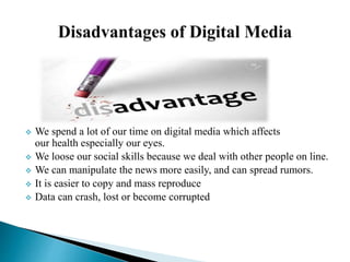  We spend a lot of our time on digital media which affects
our health especially our eyes.
 We loose our social skills because we deal with other people on line.
 We can manipulate the news more easily, and can spread rumors.
 It is easier to copy and mass reproduce
 Data can crash, lost or become corrupted
 