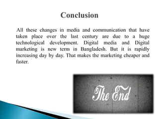 All these changes in media and communication that have
taken place over the last century are due to a huge
technological development. Digital media and Digital
marketing is new term in Bangladesh. But it is rapidly
increasing day by day. That makes the marketing cheaper and
faster.
 