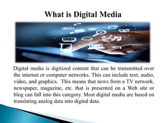 Digital media is digitized content that can be transmitted over
the internet or computer networks. This can include text, audio,
video, and graphics. This means that news from a TV network,
newspaper, magazine, etc. that is presented on a Web site or
blog can fall into this category. Most digital media are based on
translating analog data into digital data.
 