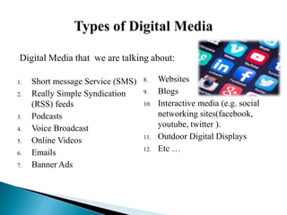 1. Short message Service (SMS)
2. Really Simple Syndication
(RSS) feeds
3. Podcasts
4. Voice Broadcast
5. Online Videos
6. Emails
7. Banner Ads
8. Websites
9. Blogs
10. Interactive media (e.g. social
networking sites(facebook,
youtube, twitter ).
11. Outdoor Digital Displays
12. Etc …
Digital Media that we are talking about:
 