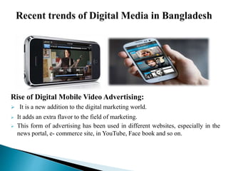 Rise of Digital Mobile Video Advertising:
 It is a new addition to the digital marketing world.
 It adds an extra flavor to the field of marketing.
 This form of advertising has been used in different websites, especially in the
news portal, e- commerce site, in YouTube, Face book and so on.
 