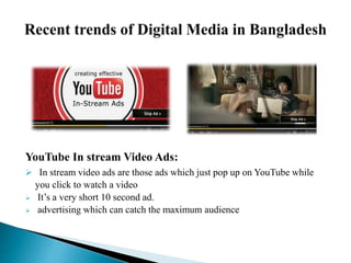 YouTube In stream Video Ads:
 In stream video ads are those ads which just pop up on YouTube while
you click to watch a video
 It’s a very short 10 second ad.
 advertising which can catch the maximum audience
 