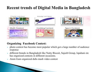 Organizing Facebook Contest:
 photo contest has become most popular which got a large number of audience
response
 different brands in Bangladesh like Nutty Biscuit, Sajeeb Group, Ispahani etc
has organized contests in different occasions.
 Atom Gum organized dubs mash video contest
 