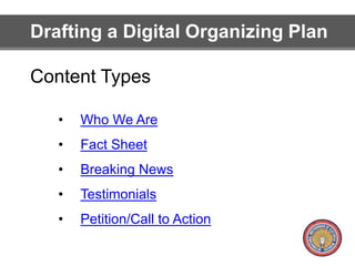 Drafting a Digital Organizing Plan 
Content Types 
• Who We Are 
• Fact Sheet 
• Breaking News 
• Testimonials 
• Petition/Call to Action 
 