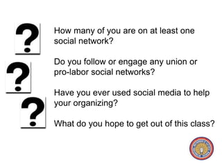 How many of you are on at least one 
social network? 
Do you follow or engage any union or 
pro-labor social networks? 
Have you ever used social media to help 
your organizing? 
What do you hope to get out of this class? 
 