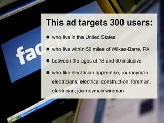 This ad targets 300 users: 
 who live in the United States 
 who live within 50 miles of Wilkes-Barre, PA 
 between the ages of 18 and 60 inclusive 
 who like electrician apprentice, journeyman 
electricians, electrical construction, foreman, 
electrician, journeyman wireman 
 