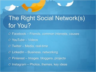 The Right Social Network(s)
for You?
Facebook – Friends, common interests, causes
YouTube – Videos
Twitter – Media, real-time
LinkedIn – Business, networking
Pinterest – Images, bloggers, projects
Instagram – Photos, themes, key ideas
 