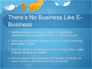 There’s No Business Like E-
Business
Keep business and personal digital life separate—
separate e-mail and separate time for digital projects
Build any social media strategy with your short- and long-
term goals in mind
Don’t be afraid to advertise and raise money online—take
it slowly, iterating as needed
Always assume your business will be seen by others, so
keep it positive and authentic with your brand
 