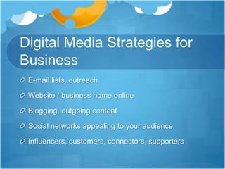 Digital Media Strategies for
Business
E-mail lists, outreach
Website / business home online
Blogging, outgoing content
Social networks appealing to your audience
Influencers, customers, connectors, supporters
 