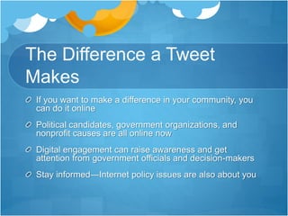 The Difference a Tweet
Makes
If you want to make a difference in your community, you
can do it online
Political candidates, government organizations, and
nonprofit causes are all online now
Digital engagement can raise awareness and get
attention from government officials and decision-makers
Stay informed—Internet policy issues are also about you
 
