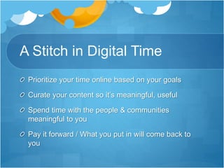 A Stitch in Digital Time
Prioritize your time online based on your goals
Curate your content so it’s meaningful, useful
Spend time with the people & communities
meaningful to you
Pay it forward / What you put in will come back to
you
 