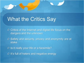 What the Critics Say
Critics of the Internet and digital life focus on the
dangers and the unknown
Safety and security, privacy and anonymity are at
stake
Is it really your life or a facsimile?
It’s full of haters and negative energy
 