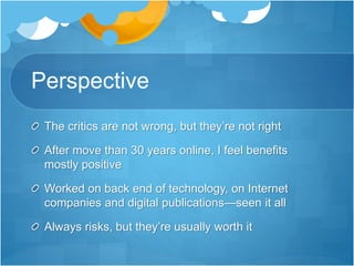 Perspective
The critics are not wrong, but they’re not right
After move than 30 years online, I feel benefits
mostly positive
Worked on back end of technology, on Internet
companies and digital publications—seen it all
Always risks, but they’re usually worth it
 