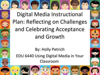Digital Media Instructional Plan: Reflecting on Challenges and Celebrating Acceptance and Growth By: Holly Petrich EDU 6440 Using Digital Media in Your Classroom  