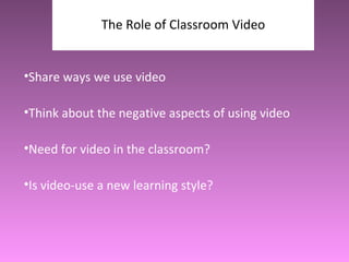 The Role of Classroom Video Share ways we use video Think about the negative aspects of using video Need for video in the classroom? Is video-use a new learning style?