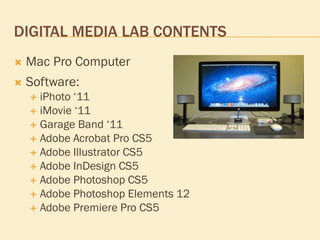 DIGITAL MEDIA LAB CONTENTS


Mac Pro Computer



Software:
iPhoto ‘11
 iMovie ‘11
 Garage Band ‘11
 Adobe Acrobat Pro...