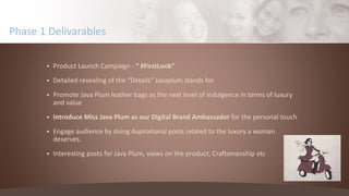  Product Launch Campaign - “ #FirstLook”
 Detailed revealing of the “Details” Javaplum stands for.
 Promote Java Plum leather bags as the next level of indulgence in terms of luxury
and value
 Introduce Miss Java Plum as our Digital Brand Ambassador for the personal touch
 Engage audience by doing Aspirational posts related to the luxury a woman
deserves.
 Interesting posts for Java Plum, views on the product, Craftsmanship etc
Phase 1 Delivarables
 