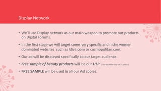 Display Network
• We’ll use Display network as our main weapon to promote our products
on Digital Forums.
• In the first stage we will target some very specific and niche women
dominated websites such as Idiva.com or cosmopolitan.com.
• Our ad will be displayed specifically to our target audience.
• Free sample of beauty products will be our USP. (This would be only for 1st phase.)
• FREE SAMPLE will be used in all our Ad copies.
 