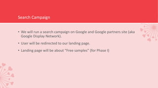 Search Campaign
• We will run a search campaign on Google and Google partners site (aka
Google Display Network).
• User will be redirected to our landing page.
• Landing page will be about “Free samples” (for Phase I)
 