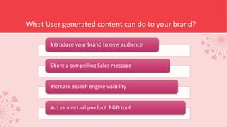 What User generated content can do to your brand?
Introduce your brand to new audience
Share a compelling Sales message
Increase search engine visibility
Act as a virtual product R&D tool
 