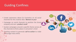 Guiding Confines
• Create awareness about Za Cosmetics on all social
channels for the creative idea- Women In you!
• Campaign on social channels to position the brand
uniquely and earn product recall
• Sustain campaigns around a specific theme across all
the channels to find a place in consumer’s mind
• Creating content to generate call to action to make
encourage trials online
 