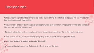 Execution Plan
•Effective campaigns to intrigue the users to be a part of live & sustained campaigns for the Pre Launch,
Launch & post launch time period.
•Fans would be engaged by interactive campaigns where they will share images and tweets for a campaign
like. This will increase engagement.
•Constant interaction with re-tweets, mentions, shares & comments on the social media accounts.
•Users would like the channel before participating in the contest, increasing the fan base.
•News feed updates & tagging will widen the reach.
•Winners will get giveaways by Za Cosmetics & get fame on the page.
 