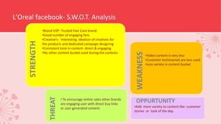 L'Oreal facebook- S.W.O.T. Analysis
STRENGTH
WEAKNESS
OPPURTUNITY
THREAT
•Brand USP- Trusted Hair Care brand.
•Good number of engaging fans
•Creative’s- Interesting ideation of creatives for
the products and dedicated campaign designing
•Consistent tone in content- direct & engaging
•No other content bucket used during the contests
•Video content is very less
•Customer testimonials are less used
•Less variety in content bucket
•Add more variety to content like- customer
stories or look of the day.
• To encourage online sales other brands
are engaging user with direct buy links
or user generated content.
 