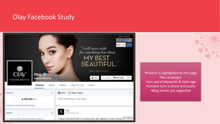 Olay Facebook Study
•Product is highlighted on the page
•No campaigns
•Less use of keywords & hash tags
•Content tone is direct and pushy
•Blog stories are neglected
 