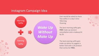 Instagram Campaign Idea
Morning
Selfie
Evening
Selfie
Wake Up
Without
Make Up
User would be asked to share
Two selfies in a day’s time-
•Morning
•Evening
The best morning selfie gets
FREE make up session/
consultation and a makeup kit
by ZA.
The best evening selfie gets
make up advice to suggest a
better look with a ZA product
that comes for FREE.
 