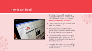 How it can help?
• Creating a channel & uploading
videos provide video content that
can be shared across all channels-
video messages are stronger!
• Users subscribe to get updates and
view the content
• Retain the followers from other
social media channels like facebook
& twitter by sharing the videos
• Launching a new product is highly
advisable through videos but to
make it viral , brand needs a strong
Youtube presence
• Youtube sponsored has much wider
reach to make the brand known &
reach audience
 