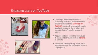 Engaging users on YouTube
• Creating a dedicated channel &
uploading videos to provide content
of user’s interest like DIY tips on
fashion, design & jewelry will create
a reliable image of the product and
increase brand’s loyalty amongst
users.
• Regular updates keep the user glued
& exposed to the product and Brand
in specific
• Topics like trendspotting, style alerts
and fashion tips are favorite of brand’s
target group
 