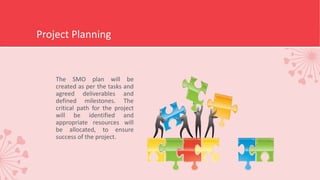 Project Planning
The SMO plan will be
created as per the tasks and
agreed deliverables and
defined milestones. The
critical path for the project
will be identified and
appropriate resources will
be allocated, to ensure
success of the project.
 