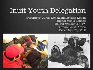 Inuit Youth Delegation
    Presenters: Curtis Konek and Jordan Konek
                          Digital Media Lounge
                         United Nations COP17
                           Durban South Africa
                            December 5th, 2012
 