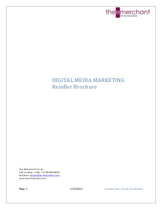 Page 1 1/12/2012 The-eMerchant – Private & Confidential
DIGITAL MEDIA MARKETING
Reseller Brochure
The eMerchant Pvt Ltd.
Call us today: India +91 9849256286
Enquires: shakir@the-emerchant.com
www.the-emerchant.com
 