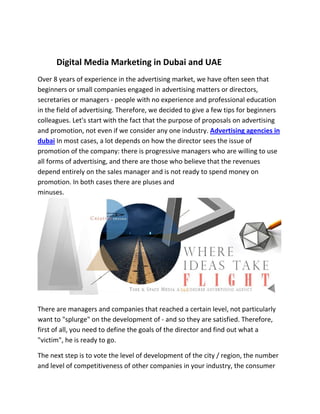 Digital Media Marketing in Dubai and UAE
Over 8 years of experience in the advertising market, we have often seen that
beginners or small companies engaged in advertising matters or directors,
secretaries or managers - people with no experience and professional education
in the field of advertising. Therefore, we decided to give a few tips for beginners
colleagues. Let's start with the fact that the purpose of proposals on advertising
and promotion, not even if we consider any one industry. Advertising agencies in
dubai In most cases, a lot depends on how the director sees the issue of
promotion of the company: there is progressive managers who are willing to use
all forms of advertising, and there are those who believe that the revenues
depend entirely on the sales manager and is not ready to spend money on
promotion. In both cases there are pluses and
minuses.
There are managers and companies that reached a certain level, not particularly
want to "splurge" on the development of - and so they are satisfied. Therefore,
first of all, you need to define the goals of the director and find out what a
"victim", he is ready to go.
The next step is to vote the level of development of the city / region, the number
and level of competitiveness of other companies in your industry, the consumer
 