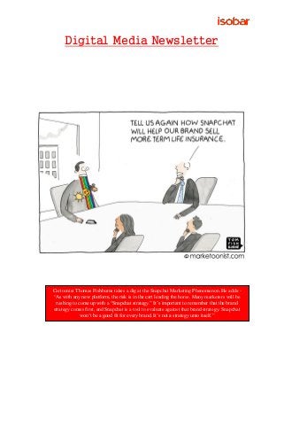 Digital Media Newsletter
Cartoonist Thomas Fishburne takes a dig at the Snapchat Marketing Phenomenon. He adds:-
“As with any new platform, the risk is in the cart leading the horse. Many marketers will be
rushing to come up with a “Snapchat strategy.” It’s important to remember that the brand
strategy comes first, and Snapchat is a tool to evaluate against that brand strategy. Snapchat
won’t be a good fit for every brand. It’s not a strategy unto itself.”
 