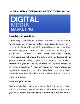 DIGITAL MEDIA OVERPOWERING TRADITIONAL MEDIA

Importance of advertising
Advertising is the lifeline of every business. It doesn’t matter
which goods or services you offer or produce, a business needs
to advertise it, in order to sell it. Advertising or marketing is an
entirely separate industry that provides marketing or
promotional services to the other industries. Earlier,
newspapers and radio were the only means to advertise about
goods. However, over a period this industry has made a
tremendous growth and today there are several means of
advertising available. Newspaper, radio, television, hoardings,
templates, magazines are few popularly used advertising
methods. Furthermore, new name has been added to this list is
digital marketing.
What is digital media?
Digital marketing is not a new arrival in the list of advertising
means. It is there, since more than a decade but it has made a
gradual progress and influenced number of industries over a

 