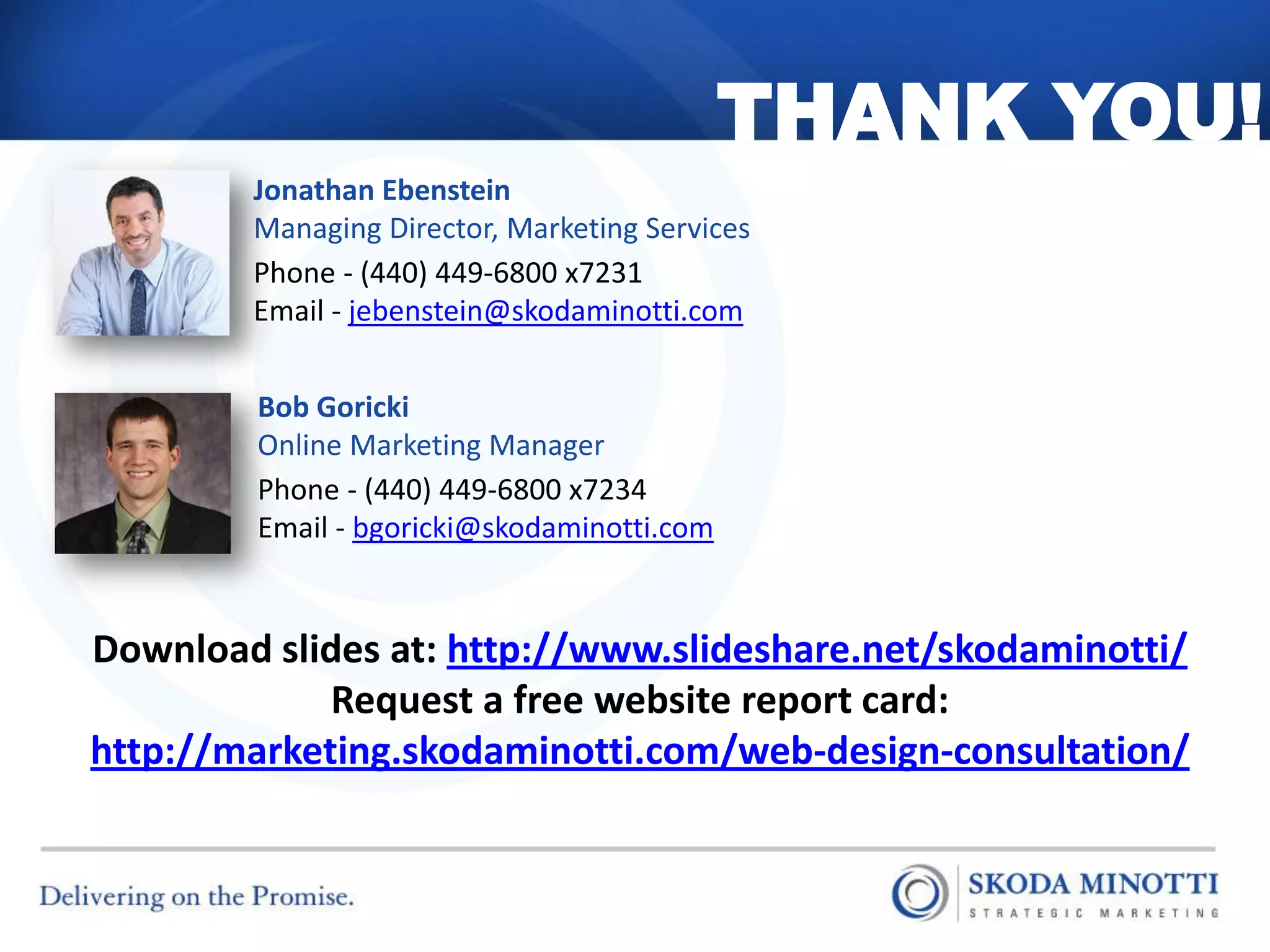 THANK YOU!
        Jonathan Ebenstein
        Managing Director, Marketing Services
        Phone - (440) 449-6800 x7231
        Email - jebenstein@skodaminotti.com


        Bob Goricki
        Online Marketing Manager
        Phone - (440) 449-6800 x7234
        Email - bgoricki@skodaminotti.com


Download slides at: http://www.slideshare.net/skodaminotti/
             Request a free website report card:
http://marketing.skodaminotti.com/web-design-consultation/
 