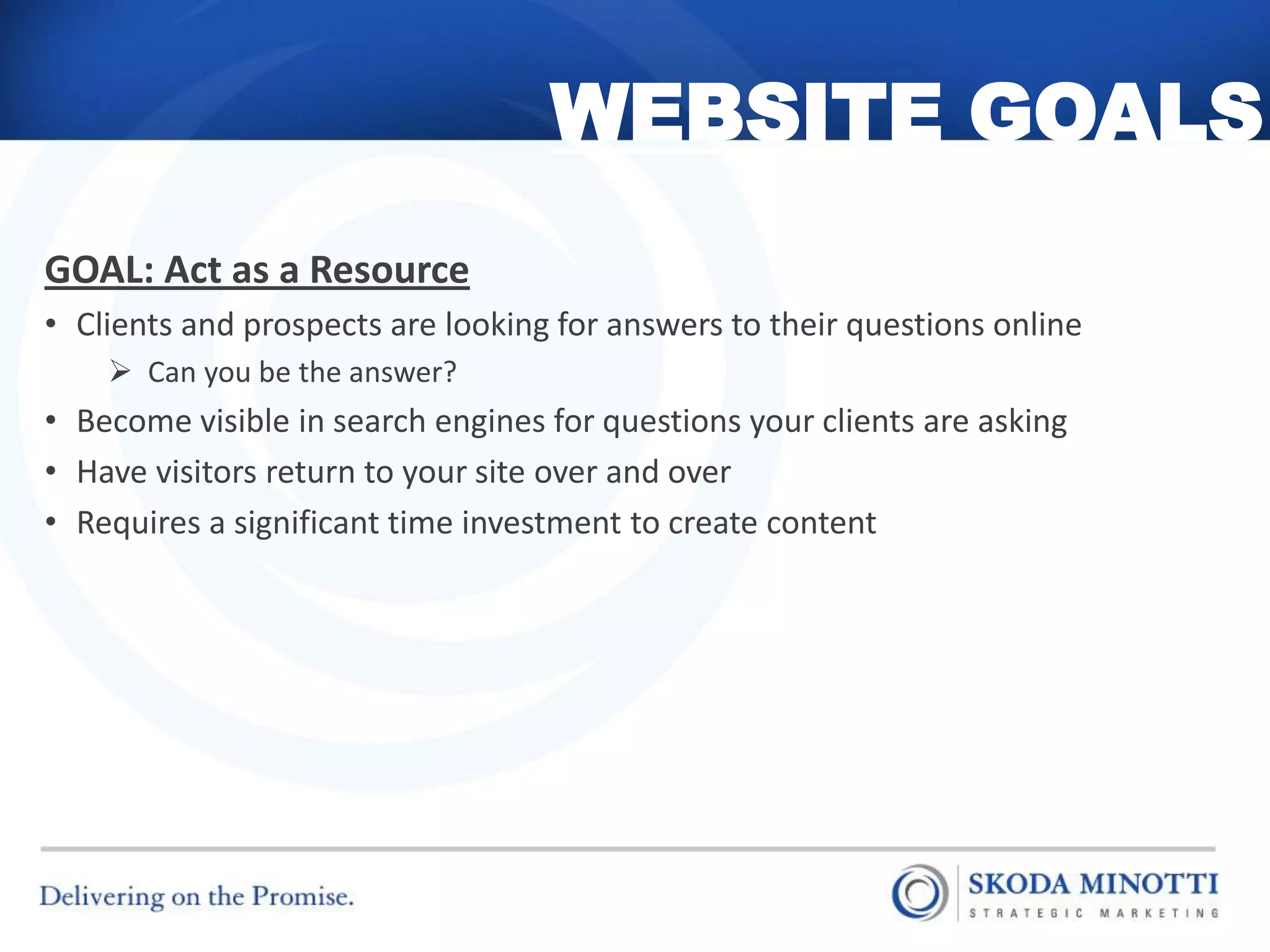 WEBSITE GOALS
GOAL: Act as a Resource
• Clients and prospects are looking for answers to their questions online
     Can you be the answer?
• Become visible in search engines for questions your clients are asking
• Have visitors return to your site over and over
• Requires a significant time investment to create content
 