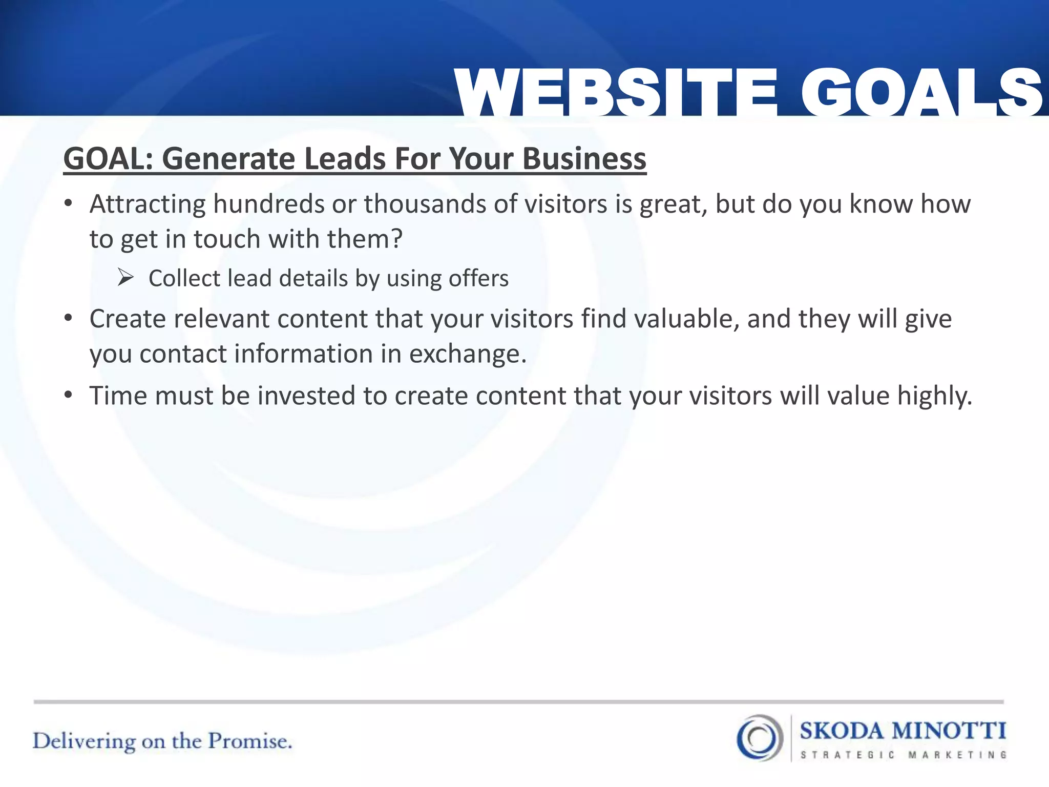 WEBSITE GOALS
GOAL: Generate Leads For Your Business
• Attracting hundreds or thousands of visitors is great, but do you know how
  to get in touch with them?
     Collect lead details by using offers
• Create relevant content that your visitors find valuable, and they will give
  you contact information in exchange.
• Time must be invested to create content that your visitors will value highly.
 