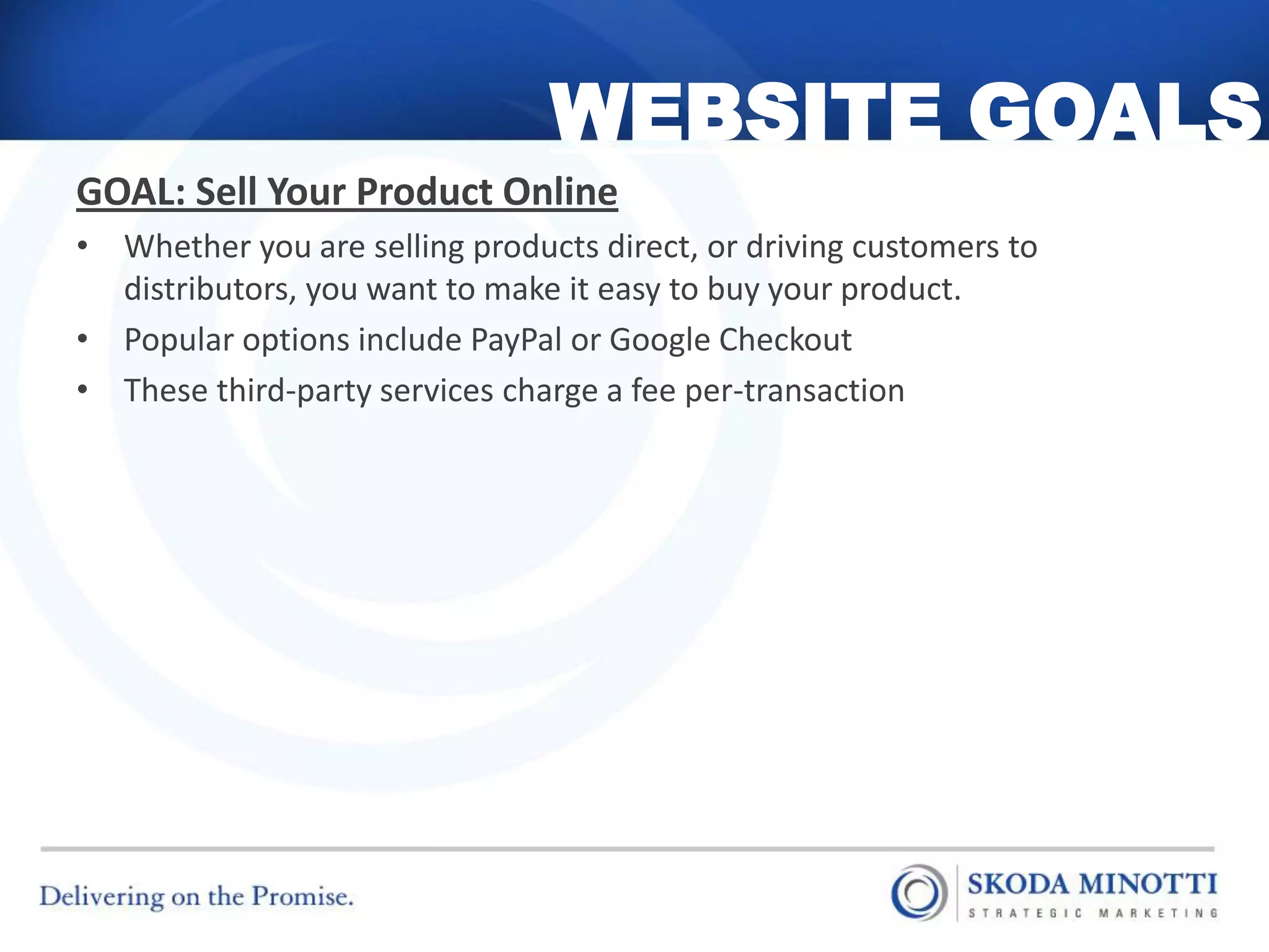 WEBSITE GOALS
GOAL: Sell Your Product Online
• Whether you are selling products direct, or driving customers to
  distributors, you want to make it easy to buy your product.
• Popular options include PayPal or Google Checkout
• These third-party services charge a fee per-transaction
 