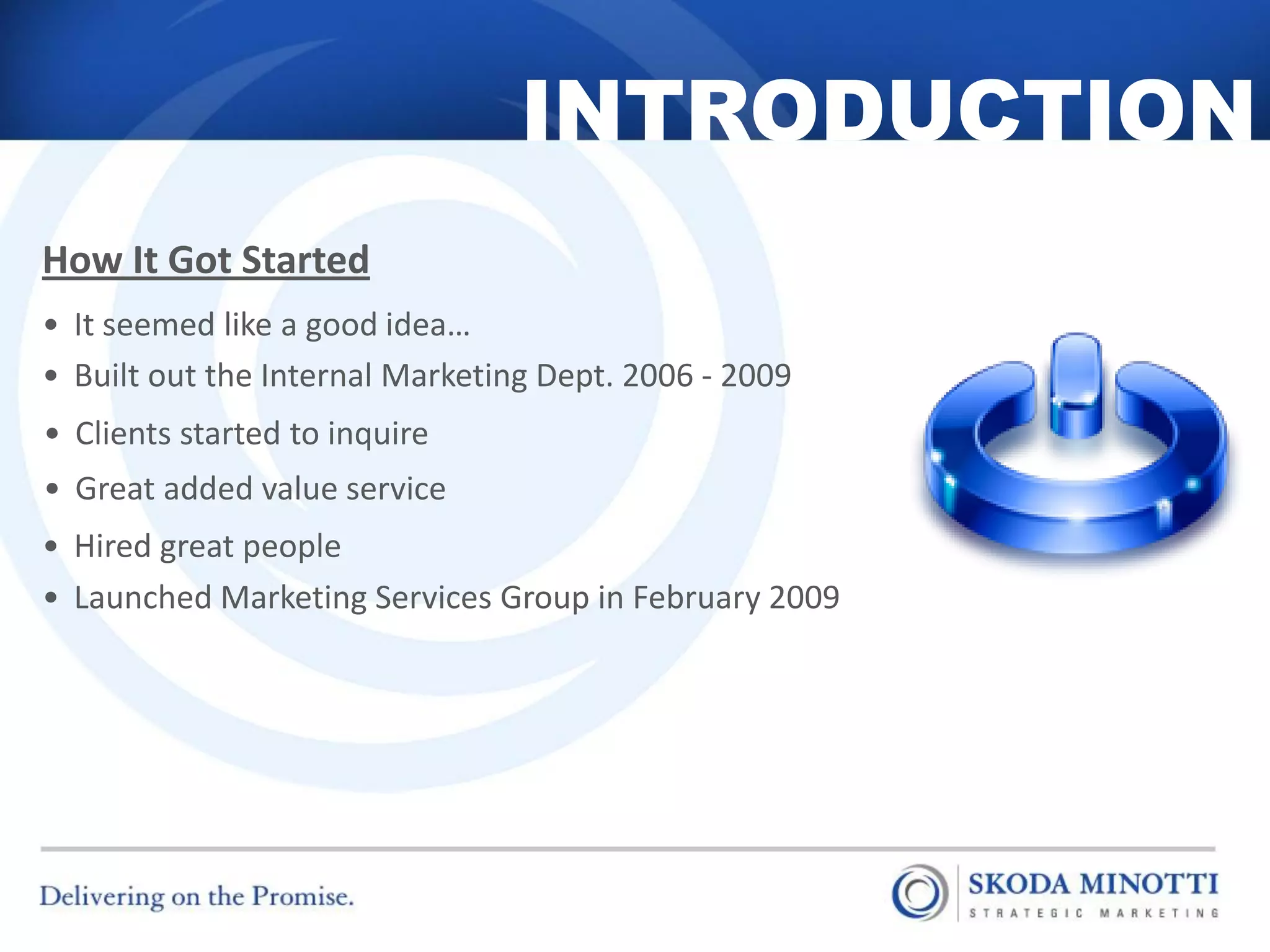INTRODUCTION
How It Got Started
• It seemed like a good idea…
• Built out the Internal Marketing Dept. 2006 - 2009
• Clients started to inquire
• Great added value service
• Hired great people
• Launched Marketing Services Group in February 2009




  11/14/2012                                           2
 