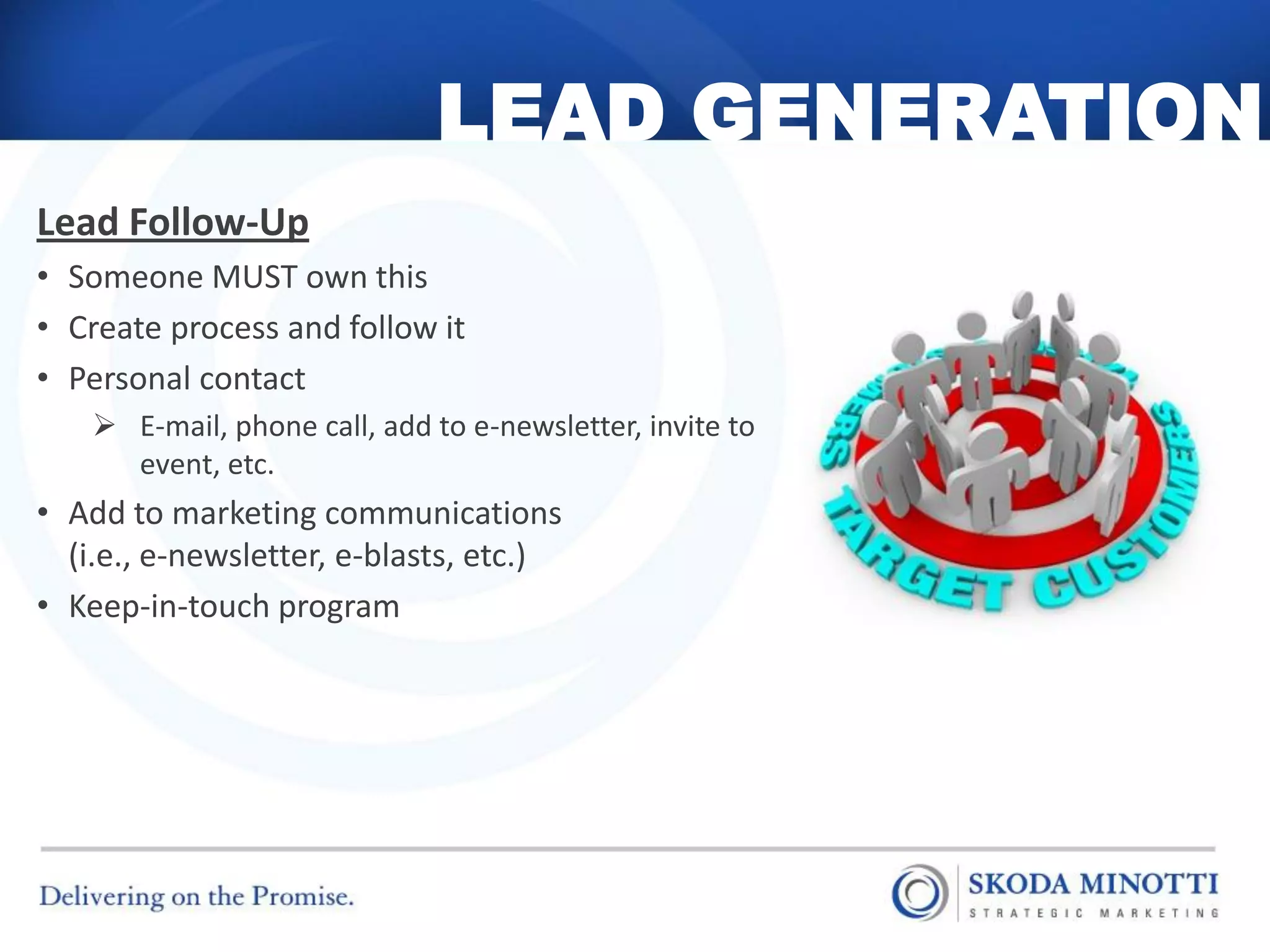 LEAD GENERATION
Lead Follow-Up
• Someone MUST own this
• Create process and follow it
• Personal contact
     E-mail, phone call, add to e-newsletter, invite to
      event, etc.
• Add to marketing communications
  (i.e., e-newsletter, e-blasts, etc.)
• Keep-in-touch program
 