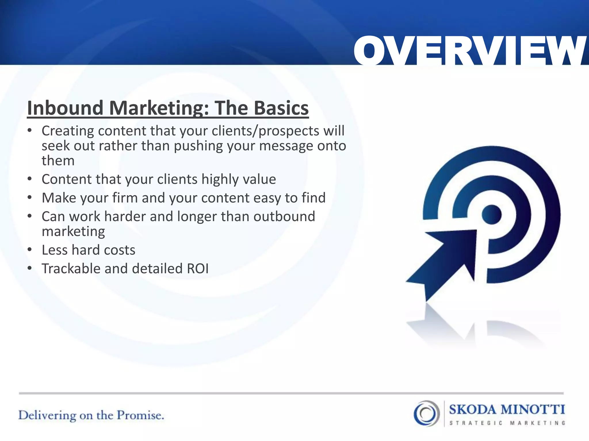 OVERVIEW
Inbound Marketing: The Basics
• Creating content that your clients/prospects will
  seek out rather than pushing your message onto
  them
• Content that your clients highly value
• Make your firm and your content easy to find
• Can work harder and longer than outbound
  marketing
• Less hard costs
• Trackable and detailed ROI
 