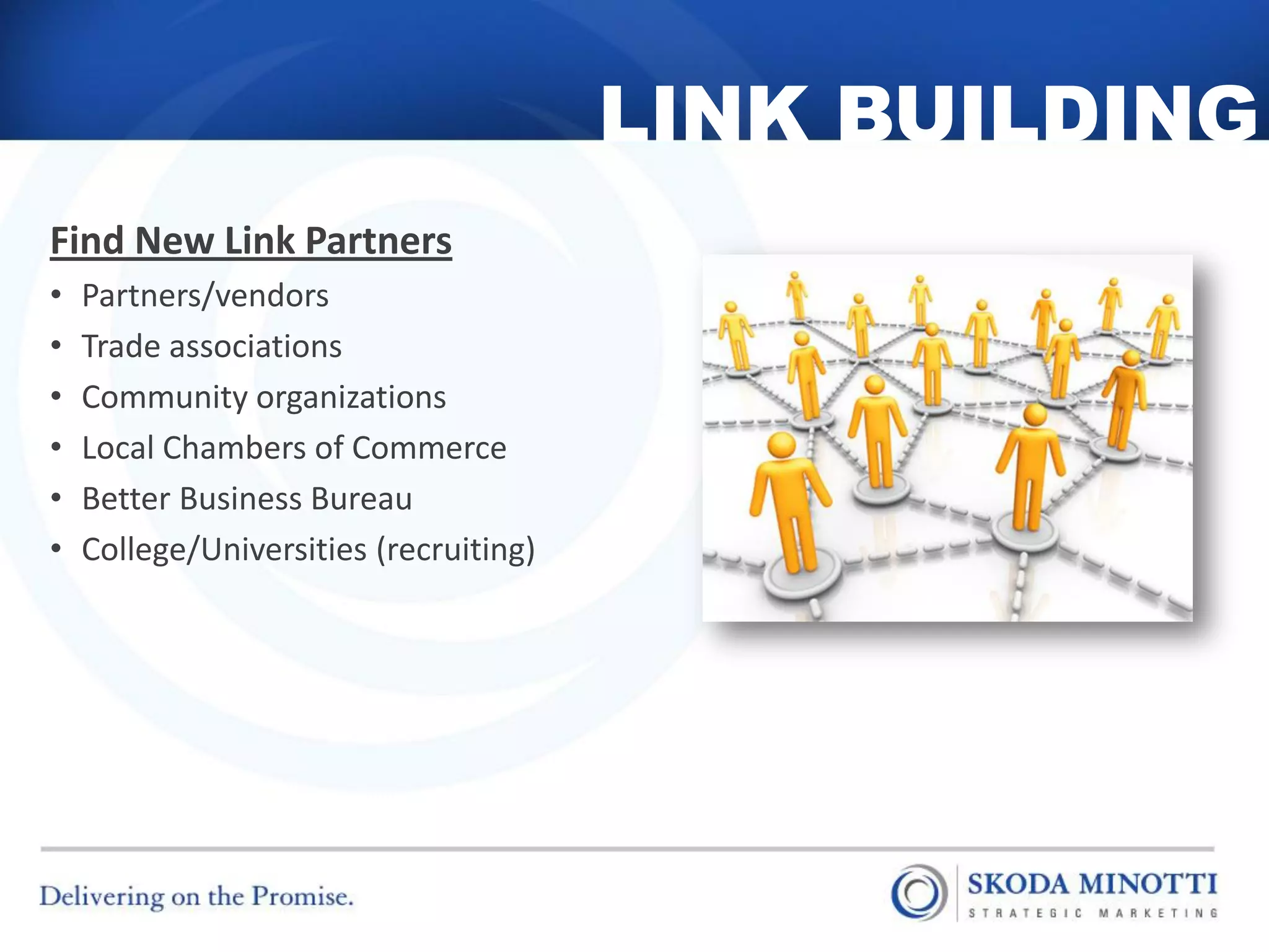 LINK BUILDING
Find New Link Partners
•   Partners/vendors
•   Trade associations
•   Community organizations
•   Local Chambers of Commerce
•   Better Business Bureau
•   College/Universities (recruiting)
 