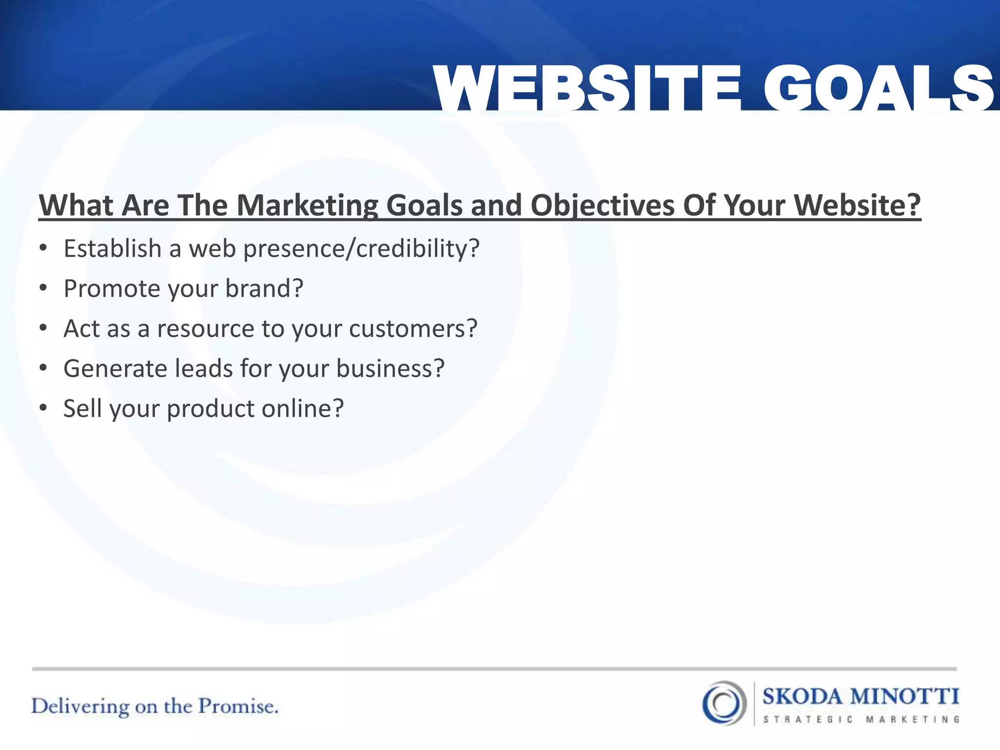 WEBSITE GOALS
What Are The Marketing Goals and Objectives Of Your Website?
•   Establish a web presence/credibility?
•   Promote your brand?
•   Act as a resource to your customers?
•   Generate leads for your business?
•   Sell your product online?
 