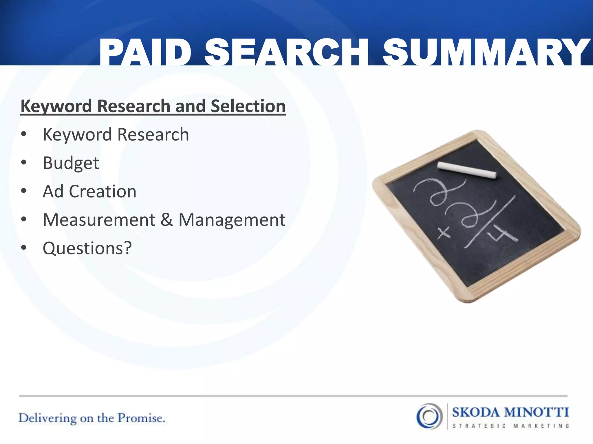 PAID SEARCH SUMMARY
Keyword Research and Selection
• Keyword Research
• Budget
• Ad Creation
• Measurement & Management
• Questions?
 