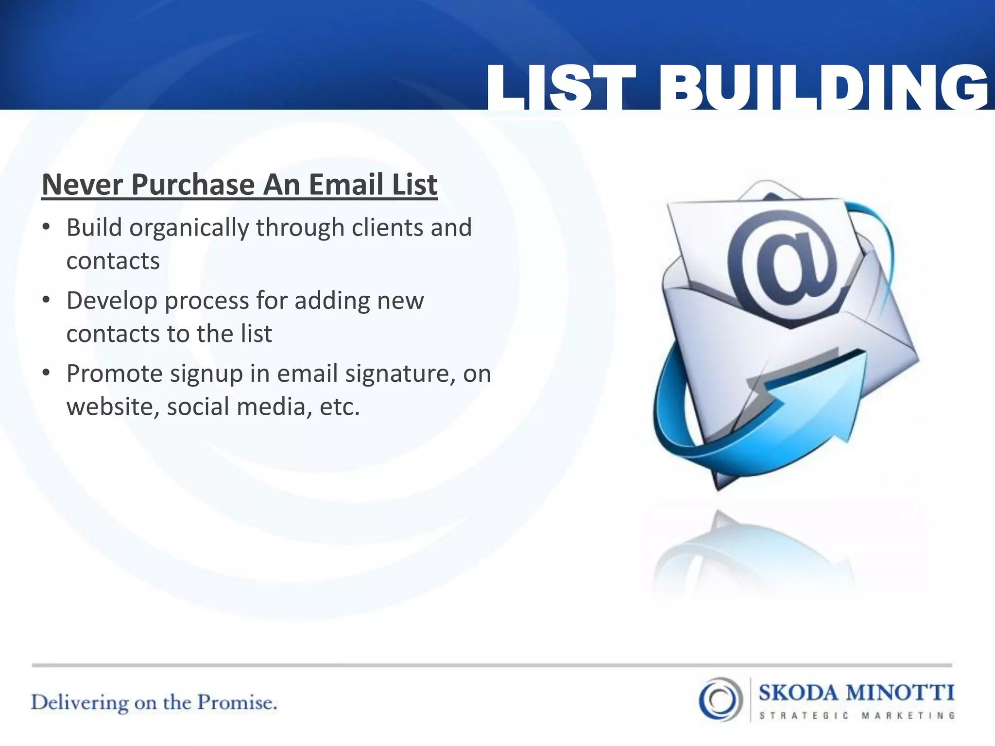 LIST BUILDING
Never Purchase An Email List
• Build organically through clients and
  contacts
• Develop process for adding new
  contacts to the list
• Promote signup in email signature, on
  website, social media, etc.
 